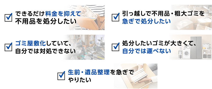 ☑できるだけ料金を抑えて不用品を処分したい/引っ越しで不用品・粗大ゴミを急ぎで処分したい/ゴミ屋敷化していて。自分では対処できない/処分したいゴミが大きくて、自分では運べない/生前・遺品整理を急ぎでやりたい