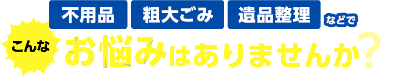 不用品・粗大ごみ・遺品整理などでこんなお悩みはありませんか？